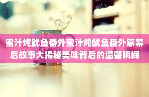 蜜汁炖鱿鱼番外蜜汁炖鱿鱼番外篇幕后故事大揭秘美味背后的温馨瞬间