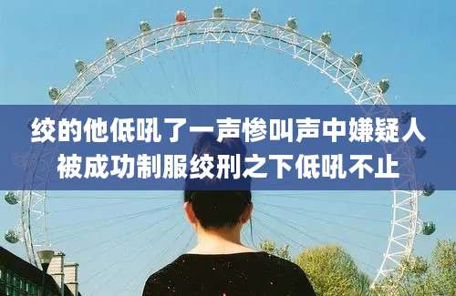 绞的他低吼了一声惨叫声中嫌疑人被成功制服绞刑之下低吼不止