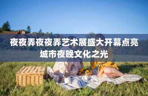 夜夜弄夜夜弄艺术展盛大开幕点亮城市夜晚文化之光