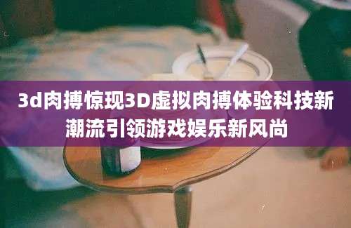 3d肉搏惊现3D虚拟肉搏体验科技新潮流引领游戏娱乐新风尚