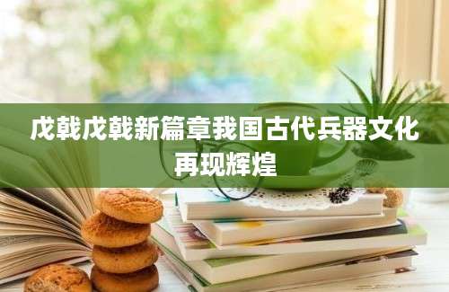 戊戟戊戟新篇章我国古代兵器文化再现辉煌