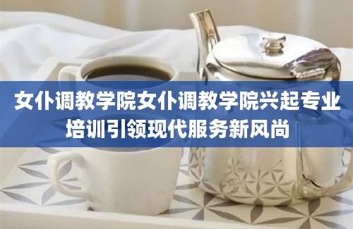 女仆调教学院女仆调教学院兴起专业培训引领现代服务新风尚