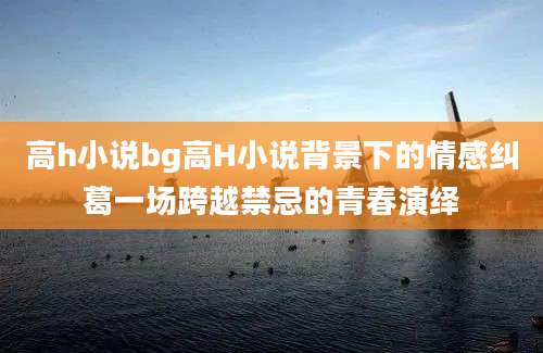 高h小说bg高H小说背景下的情感纠葛一场跨越禁忌的青春演绎