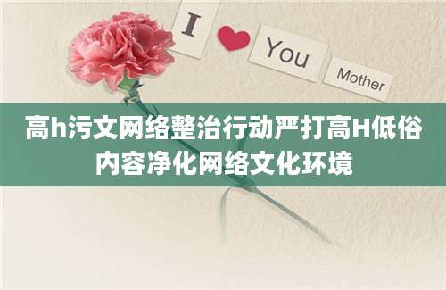 高h污文网络整治行动严打高H低俗内容净化网络文化环境