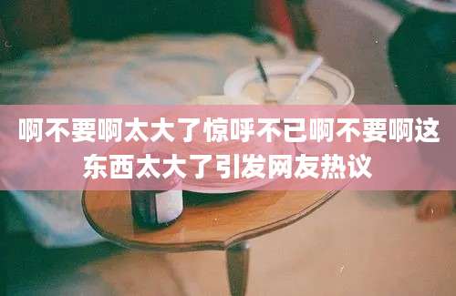 啊不要啊太大了惊呼不已啊不要啊这东西太大了引发网友热议