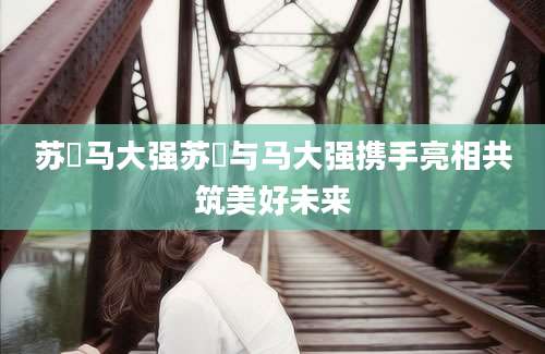 苏玥马大强苏玥与马大强携手亮相共筑美好未来
