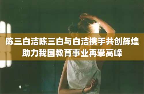 陈三白洁陈三白与白洁携手共创辉煌助力我国教育事业再攀高峰
