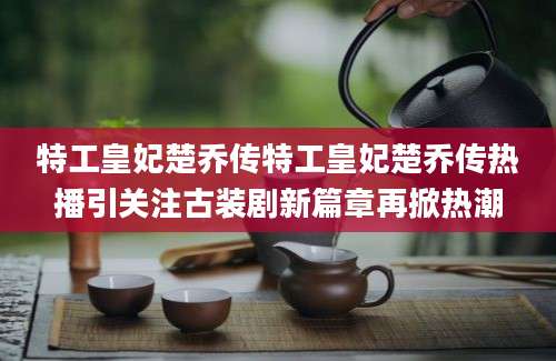 特工皇妃楚乔传特工皇妃楚乔传热播引关注古装剧新篇章再掀热潮