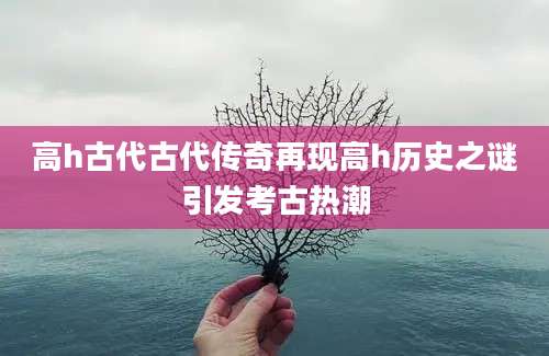 高h古代古代传奇再现高h历史之谜引发考古热潮