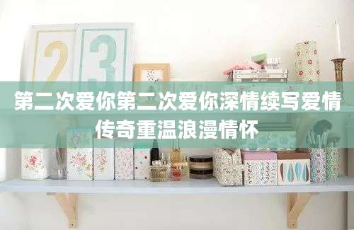 第二次爱你第二次爱你深情续写爱情传奇重温浪漫情怀