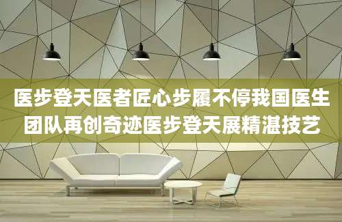 医步登天医者匠心步履不停我国医生团队再创奇迹医步登天展精湛技艺
