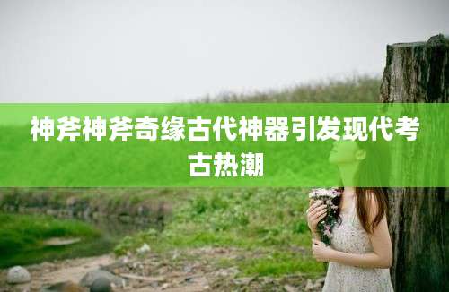 神斧神斧奇缘古代神器引发现代考古热潮