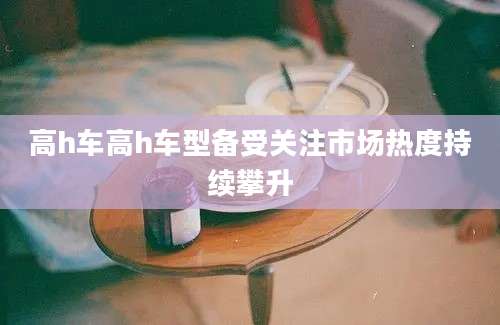 高h车高h车型备受关注市场热度持续攀升