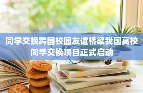 同学交换跨国校园友谊桥梁我国高校同学交换项目正式启动