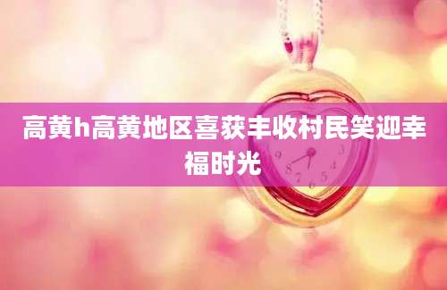 高黄h高黄地区喜获丰收村民笑迎幸福时光