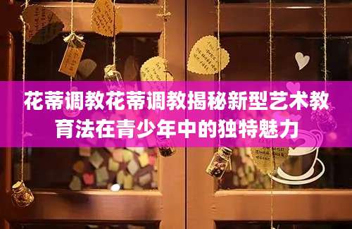 花蒂调教花蒂调教揭秘新型艺术教育法在青少年中的独特魅力