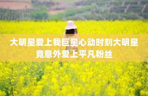 大明星爱上我巨星心动时刻大明星竟意外爱上平凡粉丝