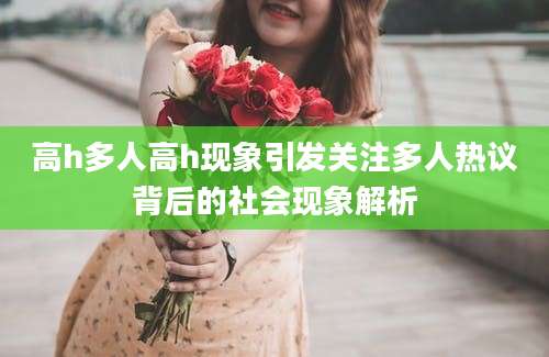 高h多人高h现象引发关注多人热议背后的社会现象解析