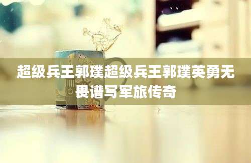 超级兵王郭璞超级兵王郭璞英勇无畏谱写军旅传奇