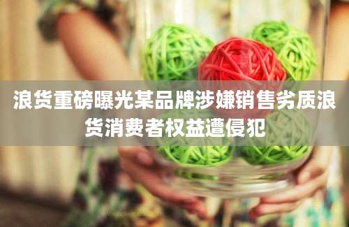 浪货重磅曝光某品牌涉嫌销售劣质浪货消费者权益遭侵犯