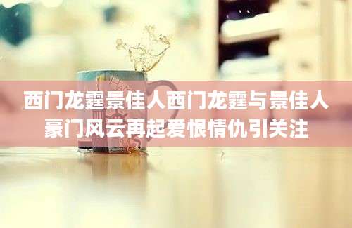 西门龙霆景佳人西门龙霆与景佳人豪门风云再起爱恨情仇引关注
