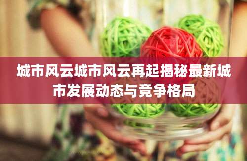 城市风云城市风云再起揭秘最新城市发展动态与竞争格局