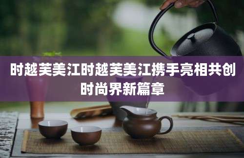 时越芙美江时越芙美江携手亮相共创时尚界新篇章