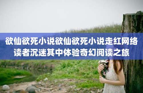 欲仙欲死小说欲仙欲死小说走红网络读者沉迷其中体验奇幻阅读之旅