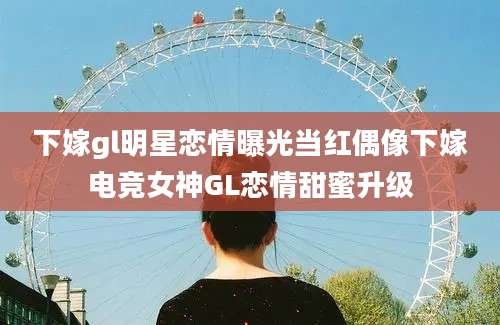 下嫁gl明星恋情曝光当红偶像下嫁电竞女神GL恋情甜蜜升级