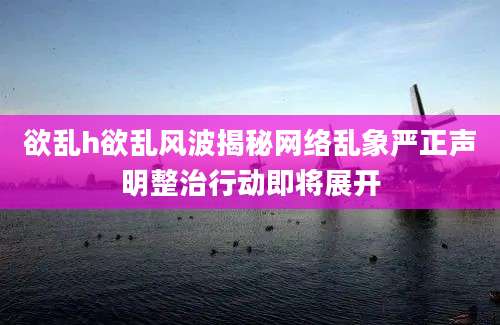 欲乱h欲乱风波揭秘网络乱象严正声明整治行动即将展开
