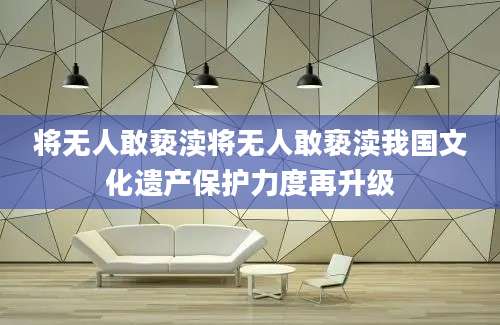 将无人敢亵渎将无人敢亵渎我国文化遗产保护力度再升级