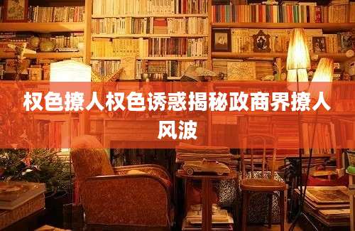 权色撩人权色诱惑揭秘政商界撩人风波
