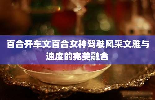百合开车文百合女神驾驶风采文雅与速度的完美融合