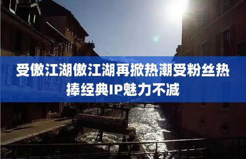 受傲江湖傲江湖再掀热潮受粉丝热捧经典IP魅力不减