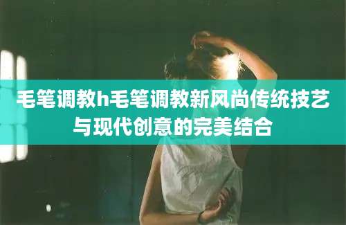 毛笔调教h毛笔调教新风尚传统技艺与现代创意的完美结合