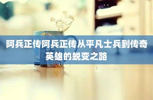 阿兵正传阿兵正传从平凡士兵到传奇英雄的蜕变之路