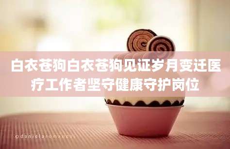 白衣苍狗白衣苍狗见证岁月变迁医疗工作者坚守健康守护岗位