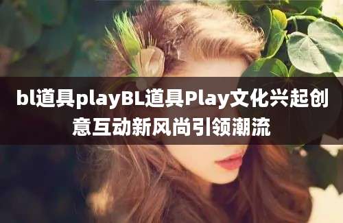 bl道具playBL道具Play文化兴起创意互动新风尚引领潮流