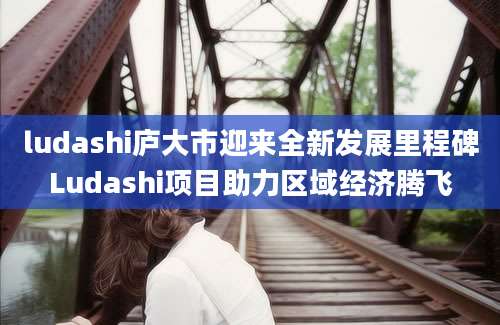 ludashi庐大市迎来全新发展里程碑Ludashi项目助力区域经济腾飞
