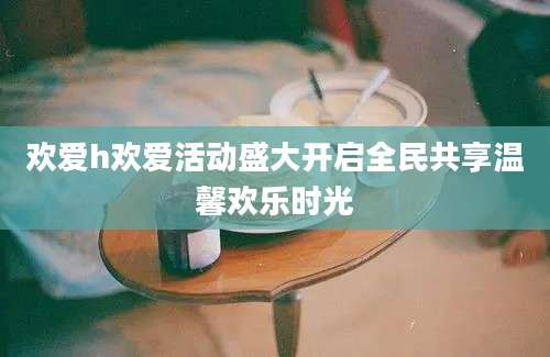 欢爱h欢爱活动盛大开启全民共享温馨欢乐时光