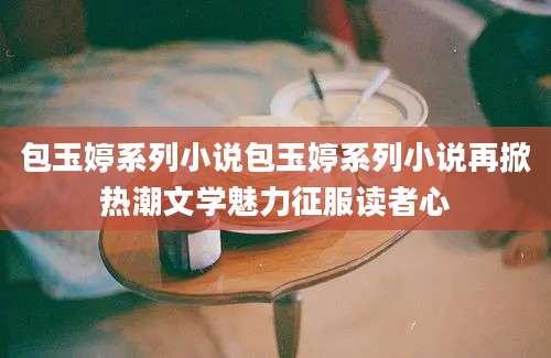 包玉婷系列小说包玉婷系列小说再掀热潮文学魅力征服读者心