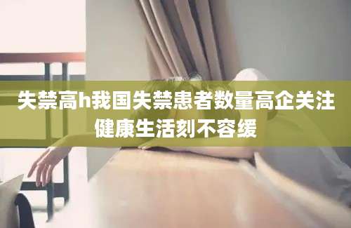 失禁高h我国失禁患者数量高企关注健康生活刻不容缓