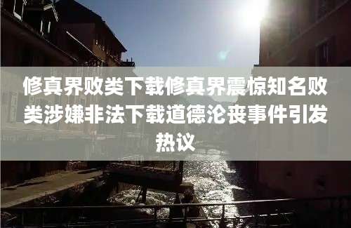 修真界败类下载修真界震惊知名败类涉嫌非法下载道德沦丧事件引发热议