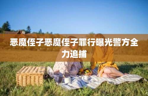 恶魔侄子恶魔侄子罪行曝光警方全力追捕
