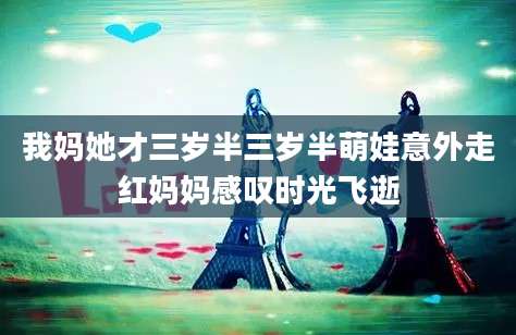 我妈她才三岁半三岁半萌娃意外走红妈妈感叹时光飞逝