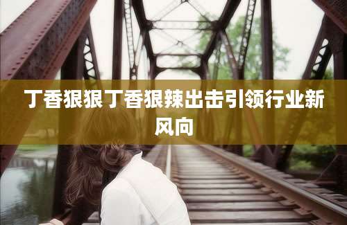 丁香狠狠丁香狠辣出击引领行业新风向