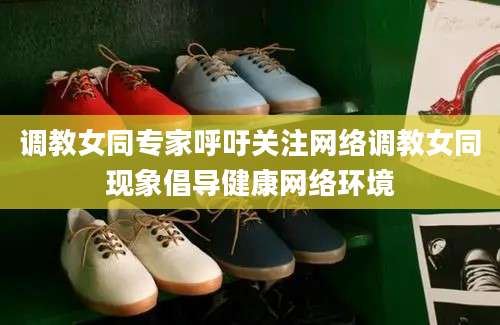 调教女同专家呼吁关注网络调教女同现象倡导健康网络环境