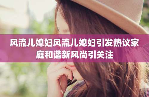 风流儿媳妇风流儿媳妇引发热议家庭和谐新风尚引关注