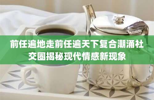 前任遍地走前任遍天下复合潮涌社交圈揭秘现代情感新现象