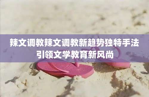 辣文调教辣文调教新趋势独特手法引领文学教育新风尚